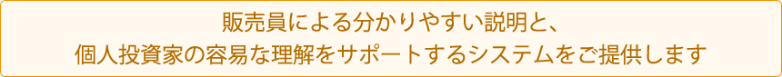 販売員による分かりやすい説明と、個人投資家の用意な理解をサポートするシステムをご提供します